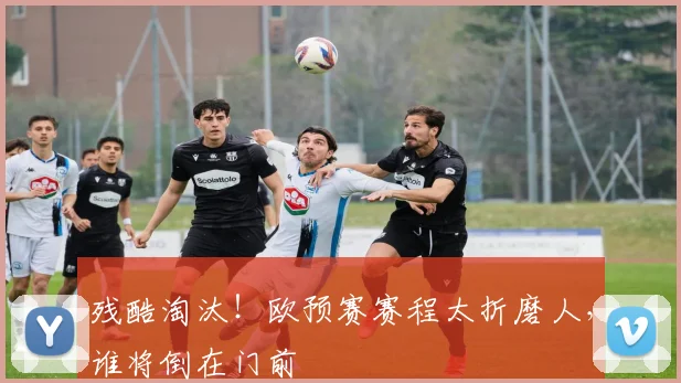 残酷淘汰！欧预赛赛程太折磨人，谁将倒在门前