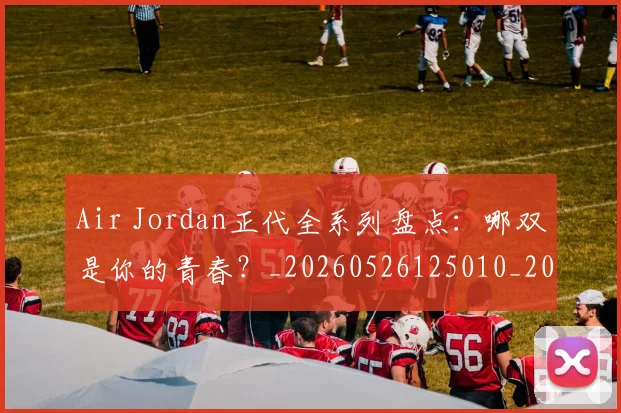 Air Jordan正代全系列盘点：哪双是你的青春？_20260526125010_20260702035012