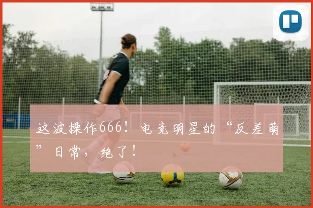 这波操作666！电竞明星的“反差萌”日常，绝了！