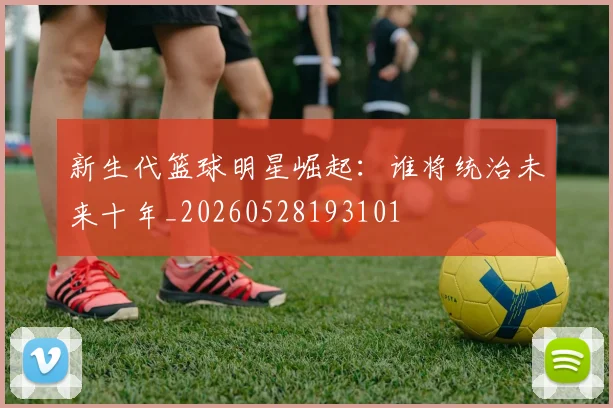 新生代篮球明星崛起：谁将统治未来十年_20260528193101