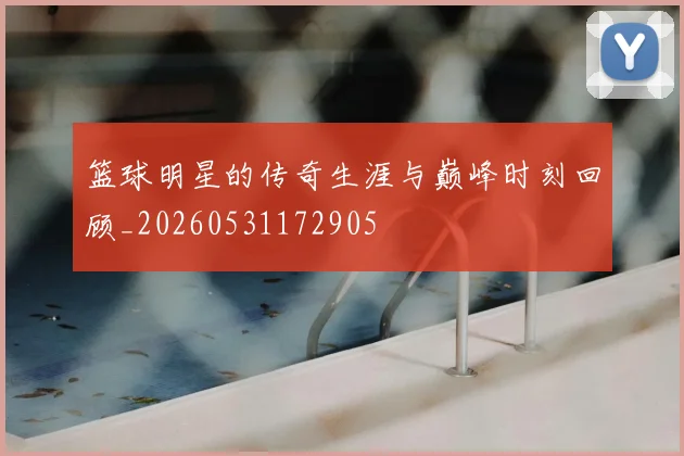 篮球明星的传奇生涯与巅峰时刻回顾_20260531172905