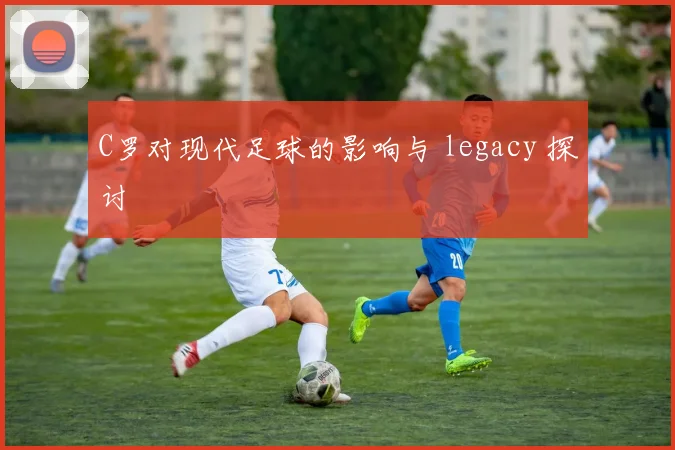 C罗对现代足球的影响与 legacy 探讨