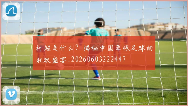 村超是什么？揭秘中国草根足球的狂欢盛宴_20260603222447