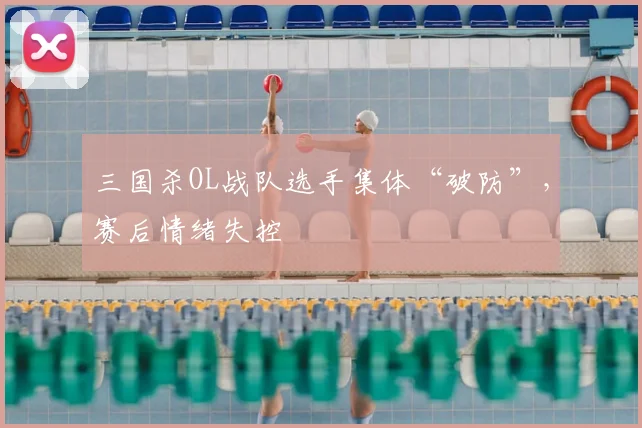 三国杀OL战队选手集体“破防”，赛后情绪失控