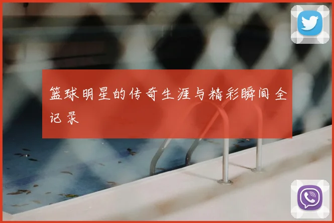 篮球明星的传奇生涯与精彩瞬间全记录