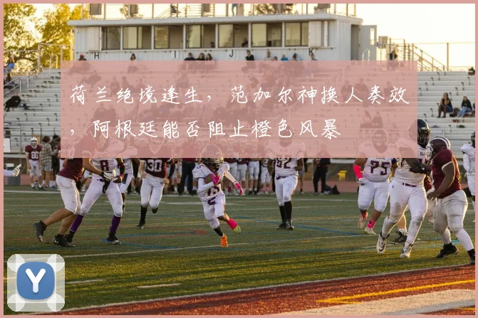 荷兰绝境逢生，范加尔神换人奏效，阿根廷能否阻止橙色风暴