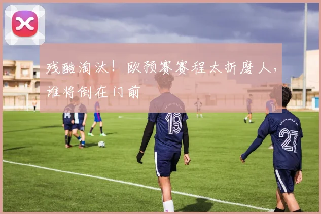 残酷淘汰!欧预赛赛程太折磨人,谁将倒在门前