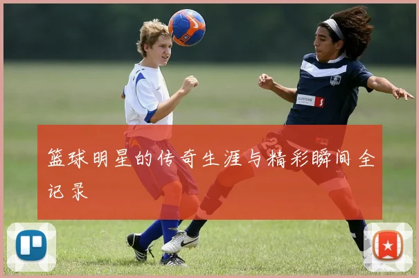 篮球明星的传奇生涯与精彩瞬间全记录